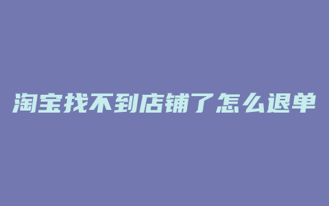 淘宝找不到店铺了怎么退单